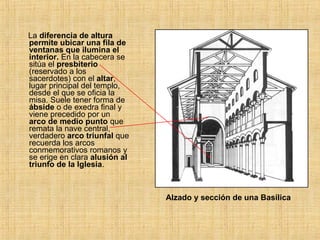 La diferencia de altura
permite ubicar una fila de
ventanas que ilumina el
interior. En la cabecera se
sitúa el presbiterio
(reservado a los
sacerdotes) con el altar,
lugar principal del templo,
desde el que se oficia la
misa. Suele tener forma de
ábside o de exedra final y
viene precedido por un
arco de medio punto que
remata la nave central,
verdadero arco triunfal que
recuerda los arcos
conmemorativos romanos y
se erige en clara alusión al
triunfo de la Iglesia.
Alzado y sección de una Basílica
 