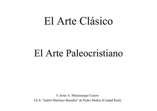 El Arte Paleocristiano
El Arte Clásico
© Jesús A. Manzaneque Casero
I.E.S. “Isabel Martínez Buendía” de Pedro Muñoz (Ciudad Real)
 