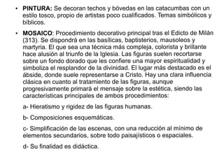 ●

●

PINTURA: Se decoran techos y bóvedas en las catacumbas con un
estilo tosco, propio de artistas poco cualificados. Temas simbólicos y
bíblicos.
MOSAICO: Procedimiento decorativo principal tras el Edicto de Milán
(313). Se dispondrá en las basílicas, baptisterios, mausoleos y
martyria. El que sea una técnica más compleja, colorista y brillante
hace alusión al triunfo de la Iglesia. Las figuras suelen recortarse
sobre un fondo dorado que les confiere una mayor espiritualidad y
simboliza el resplandor de la divinidad. El lugar más destacado es el
ábside, donde suele representarse a Cristo. Hay una clara influencia
clásica en cuanto al tratamiento de las figuras, aunque
progresivamente primará el mensaje sobre la estética, siendo las
características principales de ambos procedimientos:
a- Hieratismo y rigidez de las figuras humanas.
b- Composiciones esquemáticas.
c- Simplificación de las escenas, con una reducción al mínimo de
elementos secundarios, sobre todo paisajísticos o espaciales.
d- Su finalidad es didáctica.

 