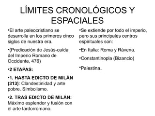 LÍMITES CRONOLÓGICOS Y
ESPACIALES
El arte paleocristiano se
desarrolla en los primeros cinco
siglos de nuestra era.
●

(Predicación de Jesús-caída
del Imperio Romano de
Occidente, 476)
●

●

2 ETAPAS:

1. HASTA EDICTO DE MILÁN
(313): Clandestinidad y arte
pobre. Simbolismo.
●

2. TRAS EDICTO DE MILÁN:
Máximo esplendor y fusión con
el arte tardorromano.
●

Se extiende por todo el imperio,
pero sus principales centros
espirituales son:
●

●

En Italia: Roma y Rávena.

●

Constantinopla (Bizancio)

●

Palestina.

 