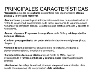 PRINCIPALES CARACTERÍSTICAS

Transición entre las dos culturas occidentales más importantes: la clásica
antigua y la cristiana medieval.
●

Teocentrismo que sustituye al antropocentrismo clásico: La espiritualidad es el
motor de la sociedad, en detrimento de la razón, la armonía de las proporciones
humanas y la perfección técnica. Se adoptará una estética simbólica y opuesta al
naturalismo.
●

Temas religiosos. Programas iconográficos de la Biblia y reinterpretación
de temas clásicos.
●

Carácter propagandístico del poder de las instituciones religiosas (Papa,
obispos...).
●

Función doctrinal (adoctrinar al pueblo en la fe cristiana), mediante la
afectación (impresionar, emocionar y conmover).
●

Características formales clásicas tras el Edicto de Milán, que van
evolucionando a formas simbólicas y expresionistas (espiritualidad sobre
estética)
●

Idealización. No refleja la realidad, sino que interpreta ideas abstractas. Arte
para la contemplación y la interpretación. Arte intelectual.
●

 