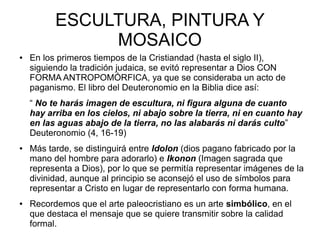 ESCULTURA, PINTURA Y
MOSAICO
●

En los primeros tiempos de la Cristiandad (hasta el siglo II),
siguiendo la tradición judaica, se evitó representar a Dios CON
FORMA ANTROPOMÓRFICA, ya que se consideraba un acto de
paganismo. El libro del Deuteronomio en la Biblia dice así:
“ No te harás imagen de escultura, ni figura alguna de cuanto
hay arriba en los cielos, ni abajo sobre la tierra, ni en cuanto hay
en las aguas abajo de la tierra, no las alabarás ni darás culto”
Deuteronomio (4, 16-19)

●

●

Más tarde, se distinguirá entre Idolon (dios pagano fabricado por la
mano del hombre para adorarlo) e Ikonon (Imagen sagrada que
representa a Dios), por lo que se permitía representar imágenes de la
divinidad, aunque al principio se aconsejó el uso de símbolos para
representar a Cristo en lugar de representarlo con forma humana.
Recordemos que el arte paleocristiano es un arte simbólico, en el
que destaca el mensaje que se quiere transmitir sobre la calidad
formal.

 