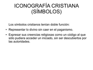 ICONOGRAFÍA CRISTIANA
(SÍMBOLOS)
Los símbolos cristianos tenían doble función:
●

●

Representar lo divino sin caer en el paganismo.
Expresar sus creencias religiosas como un código al que
sólo pudiera acceder un iniciado, sin ser descubiertos por
las autoridades.

 