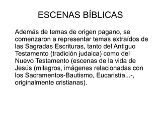 ESCENAS BÍBLICAS
Además de temas de origen pagano, se
comenzaron a representar temas extraídos de
las Sagradas Escrituras, tanto del Antiguo
Testamento (tradición judaica) como del
Nuevo Testamento (escenas de la vida de
Jesús (milagros, imágenes relacionadas con
los Sacramentos-Bautismo, Eucaristía...-,
originalmente cristianas).

 