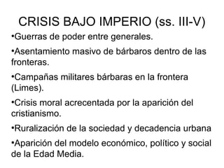 CRISIS BAJO IMPERIO (ss. III-V)
Guerras de poder entre generales.

●

Asentamiento masivo de bárbaros dentro de las
fronteras.
●

Campañas militares bárbaras en la frontera
(Limes).
●

Crisis moral acrecentada por la aparición del
cristianismo.
●

Ruralización de la sociedad y decadencia urbana

●

Aparición del modelo económico, político y social
de la Edad Media.
●

 