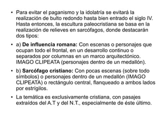 ●

●

●

●

Para evitar el paganismo y la idolatría se evitará la
realización de bulto redondo hasta bien entrado el siglo IV.
Hasta entonces, la escultura paleocristiana se basa en la
realización de relieves en sarcófagos, donde destacarán
dos tipos:
a) De influencia romana: Con escenas o personajes que
ocupan todo el frontal, en un desarrollo continuo o
separados por columnas en un marco arquitectónico.
IMAGO CLIPEATA (personajes dentro de un medallón).
b) Sarcófago cristiano: Con pocas escenas (sobre todo
símbolos) o personajes dentro de un medallón (IMAGO
CLIPEATA) o rectángulo central, flanqueado a ambos lados
por estrígilos.
La temática es exclusivamente cristiana, con pasajes
extraídos del A.T y del N.T., especialmente de éste último.

 