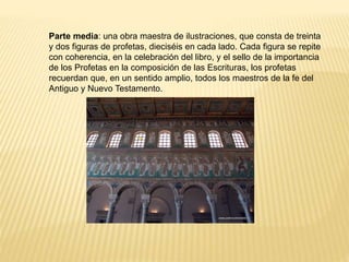 Parte media: una obra maestra de ilustraciones, que consta de treinta
y dos figuras de profetas, dieciséis en cada lado. Cada figura se repite
con coherencia, en la celebración del libro, y el sello de la importancia
de los Profetas en la composición de las Escrituras, los profetas
recuerdan que, en un sentido amplio, todos los maestros de la fe del
Antiguo y Nuevo Testamento.
 