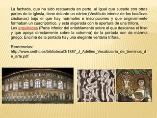La fachada, que ha sido restaurada en parte, al igual que sucede con otras
partes de la iglesia, tiene delante un nártex (Vestíbulo interior de las basílicas
cristianas) bajo el que hay mármoles e inscripciones y que originalmente
formaban un cuadripórtico, y está aligerada con la apertura de una trífora.
Los arquitrabes (Parte inferior del entablamento sobre el que descansa el friso
y que apoya directamente sobre la columna) de la portada son de mármol
griego. Encima de la portada hay una elegante ventana trífora.
Rererencias:
http://www.sedhc.es/bibliotecaD/1887_J_Adeline_Vocabulario_de_terminos_d
e_arte.pdf
 