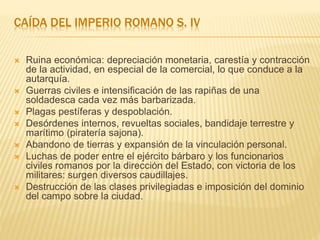 CAÍDA DEL IMPERIO ROMANO S. IV
 Ruina económica: depreciación monetaria, carestía y contracción
de la actividad, en especial de la comercial, lo que conduce a la
autarquía.
 Guerras civiles e intensificación de las rapiñas de una
soldadesca cada vez más barbarizada.
 Plagas pestíferas y despoblación.
 Desórdenes internos, revueltas sociales, bandidaje terrestre y
marítimo (piratería sajona).
 Abandono de tierras y expansión de la vinculación personal.
 Luchas de poder entre el ejército bárbaro y los funcionarios
civiles romanos por la dirección del Estado, con victoria de los
militares: surgen diversos caudillajes.
 Destrucción de las clases privilegiadas e imposición del dominio
del campo sobre la ciudad.
 