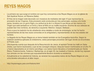 REYES MAGOS
 La primera vez que surge el nombre con que hoy conocemos a los Reyes Magos es en la iglesia de
San Apolinar Nuovo, en Rávena (Italia).
 El friso de la imagen está decorado con mosaicos de mediados del siglo VI que representan la
procesión de las Vírgenes. Esta procesión está conducida por tres personajes vestidos a la moda
persa, tocados con un gorro frigio y su actitud es la de ir a ofrecer lo que llevan en las manos a la
Virgen que está sentada en un trono y tiene al Niño en su rodilla izquierda. Encima de sus cabezas se
pueden leer tres nombres, de derecha a izquierda: Melchor, Gaspar, Baltasar...
 Poco a poco la tradición ha ido añadiendo otros detalles a modo de simbología: se les ha hecho
representantes de las tres razas conocidas en la antigüedad y representantes de las tres edades del
hombre.
 La llegada de los Reyes Magos es un tema tratado también en los Evangelios Apócrifos. Según la
tradición esotérica aplicada al cristianismo, estos personajes procedían del lugar donde se encontraba
el Preste Juan.
 Otra leyenda cuenta que después de la Resurrección de Jesús, el apóstol Tomás los halló en Saba
(India), que fueron bautizados y que se les consagró obispos; después fueron martirizados en el año 70
y fueron depositados en el mismo sarcófago. Los restos fueron llevados a Constantinopla por Santa
Elena. Posteriormente, Federico I Barbarroja, en el siglo XII, las trasladó a Colonia, donde hoy reposan
sus cenizas con las coronas que supuestamente llevaron durante su existencia.
 Actualmente en la catedral de Colonia, se veneran los supuestos restos de los Reyes Magos en una
urna dorada colocada en el altar mayor.
 http://reyesmagos.yaia.com/historia.html
 