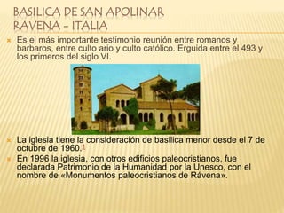 BASILICA DE SAN APOLINAR
RAVENA - ITALIA
 Es el más importante testimonio reunión entre romanos y
barbaros, entre culto ario y culto católico. Erguida entre el 493 y
los primeros del siglo VI.
 La iglesia tiene la consideración de basilica menor desde el 7 de
octubre de 1960.1
 En 1996 la iglesia, con otros edificios paleocristianos, fue
declarada Patrimonio de la Humanidad por la Unesco, con el
nombre de «Monumentos paleocristianos de Rávena».
 