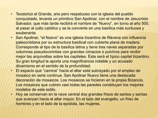 • Teodorico el Grande, ario pero respetuoso con la iglesia del pueblo
conquistado, levanta un primitivo San Apolinar, con el nombre de Jesucristo
Salvador, que más tarde recibirá el nombre de “Nuevo”, en torno al año 500,
al pasar al culto católico y se la convierte en una basílica más suntuosa y
exuberante.
• San Apolinar, “el Nuevo” es una iglesia bizantina de Rávena con influencia
paleocristiana por su estructura basilical con cubierta plana de madera.
Corresponde al tipo de la basílica latina y tiene tres naves separadas por
columnas pseudocorintias con grandes cimacios o pulvinos para recibir
mejor las arquivoltas sobre los capiteles. Éste será el típico capitel bizantino.
Su gran longitud le aporta una magnificencia notable y un acusado
dinamismo en el sentido de la profundidad.
• El espacio que “camina” hacia el altar está subrayado por el empleo de
mosaico en serie continua. San Apolinar Nuevo tiene una destacada
decoración de mosaicos. Los mosaicos se hicieron en la propia Bizancio.
Los mosaicos que cubren casi todas las paredes constituyen los mejores
modelos de este estilo.
• Hoy se conservan en la nave central dos grandes frisos de santos y santas
que avanzan hacia el altar mayor. En el lado del evangelio, un friso de
hombres y en el lado de la epístola, las mujeres.
 