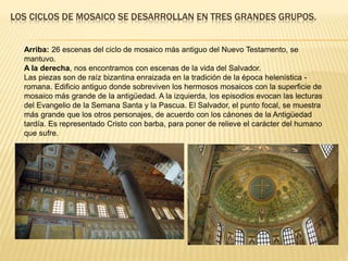 LOS CICLOS DE MOSAICO SE DESARROLLAN EN TRES GRANDES GRUPOS.
Arriba: 26 escenas del ciclo de mosaico más antiguo del Nuevo Testamento, se
mantuvo.
A la derecha, nos encontramos con escenas de la vida del Salvador.
Las piezas son de raíz bizantina enraizada en la tradición de la época helenística -
romana. Edificio antiguo donde sobreviven los hermosos mosaicos con la superficie de
mosaico más grande de la antigüedad. A la izquierda, los episodios evocan las lecturas
del Evangelio de la Semana Santa y la Pascua. El Salvador, el punto focal, se muestra
más grande que los otros personajes, de acuerdo con los cánones de la Antigüedad
tardía. Es representado Cristo con barba, para poner de relieve el carácter del humano
que sufre.
 