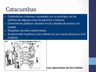 Catacumbas	
  	
  
o  Cementerios	
  crisOanos,	
  excavados,	
  en	
  un	
  principio,	
  en	
  los	
  
jardines	
  de	
  algunas	
  casas	
  de	
  patricios	
  crisOanos.	
  
o  Cementerios	
  públicos	
  situados	
  en	
  las	
  calzadas	
  de	
  acceso	
  a	
  la	
  
ciudad	
  
o  Pasadizos	
  secretos	
  subterráneos	
  
o  Se	
  desarrolló	
  la	
  pintura	
  y	
  los	
  relieves	
  en	
  sus	
  muros	
  alusivos	
  a	
  la	
  fe	
  
crisOana	
  
Las catacumbas de San Calixto
 