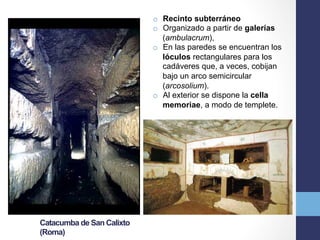 Catacumba de San Calixto
(Roma)
o  Recinto subterráneo
o  Organizado a partir de galerías
(ambulacrum),
o  En las paredes se encuentran los
lóculos rectangulares para los
cadáveres que, a veces, cobijan
bajo un arco semicircular
(arcosolium).
o  Al exterior se dispone la cella
memoriae, a modo de templete.
 