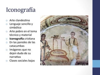 IconograBía	
  	
  
o  Arte	
  clandesOno	
  
o  Lenguaje	
  sencillo	
  y	
  
simbólico	
  
o  Arte	
  pobre	
  en	
  el	
  tema	
  
técnico	
  y	
  material	
  
o  IconograIa	
  crisOana	
  
o  En	
  las	
  paredes	
  de	
  las	
  
catacumbas	
  
o  Imágenes	
  que	
  no	
  
dejen	
  duda	
  de	
  su	
  
narraOva	
  
o  Clases	
  sociales	
  bajas	
  
 