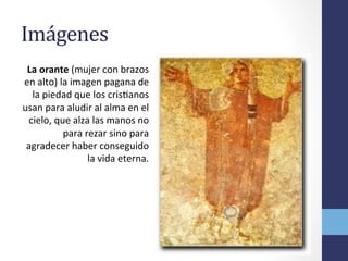 Imágenes	
  
La	
  orante	
  (mujer	
  con	
  brazos	
  
en	
  alto)	
  la	
  imagen	
  pagana	
  de	
  
la	
  piedad	
  que	
  los	
  crisOanos	
  
usan	
  para	
  aludir	
  al	
  alma	
  en	
  el	
  
cielo,	
  que	
  alza	
  las	
  manos	
  no	
  
para	
  rezar	
  sino	
  para	
  
agradecer	
  haber	
  conseguido	
  
la	
  vida	
  eterna.	
  
 