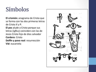 Símbolos	
  
El	
  crismón:	
  anagrama	
  de	
  Cristo	
  que	
  
se	
  forma	
  con	
  las	
  dos	
  primeras	
  letras	
  
de	
  Cristo	
  X	
  y	
  P.	
  
El	
  pez	
  alude	
  a	
  Cristo	
  porque	
  sus	
  
letras	
  (ίχθυς)	
  coinciden	
  con	
  las	
  de	
  
Jesús	
  Cristo	
  hijo	
  de	
  dios	
  salvador	
  
Cordero:	
  Cristo	
  
DelIn	
  y	
  pavo	
  real:	
  resurrección	
  
Vid:	
  eucarisoa	
  
 