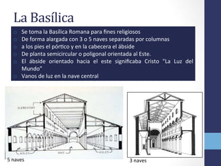 La	
  Basílica	
  	
  
o  Se	
  toma	
  la	
  Basílica	
  Romana	
  para	
  ﬁnes	
  religiosos	
  
o  De	
  forma	
  alargada	
  con	
  3	
  o	
  5	
  naves	
  separadas	
  por	
  columnas	
  
o  a	
  los	
  pies	
  el	
  pórOco	
  y	
  en	
  la	
  cabecera	
  el	
  ábside	
  
o  De	
  planta	
  semicircular	
  o	
  poligonal	
  orientada	
  al	
  Este.	
  	
  
o  El	
   ábside	
   orientado	
   hacia	
   el	
   este	
   signiﬁcaba	
   Cristo	
   "La	
   Luz	
   del	
  
Mundo”	
  
o  Vanos	
  de	
  luz	
  en	
  la	
  nave	
  central	
  
5	
  naves	
   3	
  naves	
  
 