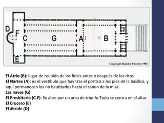 El	
  Atrio	
  (B):	
  lugar	
  de	
  reunión	
  de	
  los	
  ﬁeles	
  antes	
  o	
  después	
  de	
  los	
  ritos	
  
El	
  Nartex	
  (A):	
  es	
  el	
  vesobulo	
  que	
  hay	
  tras	
  el	
  pórOco	
  a	
  los	
  pies	
  de	
  la	
  basílica,	
  y	
  
aquí	
  permanecen	
  los	
  no	
  bauOzados	
  hasta	
  el	
  canon	
  de	
  la	
  misa.	
  
Las	
  naves	
  (G)	
  	
  
El	
  Presbiterio	
  (C-­‐F):	
  Se	
  abre	
  por	
  un	
  arco	
  de	
  triunfo	
  Todo	
  se	
  centra	
  en	
  el	
  altar	
  
El	
  Crucero	
  (E)	
  
El	
  ábside	
  (D)	
  
 