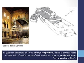 Basílica	
  de	
  San	
  Lorenzo	
  
La	
  iglesia	
  se	
  desarrolla	
  en	
  torno	
  a	
  un	
  eje	
  longitudinal,	
  desde	
  la	
  entrada	
  hasta	
  
el	
  altar.	
  Así,	
  la	
  “acción	
  humana”	
  de	
  los	
  ediﬁcios	
  romanos,	
  se	
  idenRﬁca	
  con	
  
“el	
  camino	
  hacia	
  Dios”.	
  
 