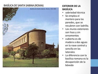 BASÍLICA	
  DE	
  SANTA	
  SABINA	
  (ROMA)	
   EXTERIOR	
  DE	
  LA	
  
BASÍLICA	
  
•  sobriedad	
  técnica	
  	
  
•  Se	
  emplea	
  el	
  
mortero	
  para	
  las	
  
paredes,	
  que	
  se	
  
recubren	
  con	
  ladrillo.	
  	
  
•  Los	
  muros	
  exteriores	
  
son	
  lisos	
  y	
  sin	
  
ornamentos	
  
•  cubierta	
  es	
  de	
  
madera	
  a	
  dos	
  aguas	
  
en	
  la	
  nave	
  central	
  y	
  
sencilla	
  en	
  las	
  
laterales	
  	
  
•  La	
  diferencia	
  con	
  la	
  
basílica	
  romana	
  es	
  la	
  
desaparición	
  de	
  la	
  
bóveda	
  
 