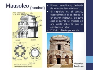Mausoleo	
  (tumbas)	
   •  Planta	
   centralizada,	
   derivada	
  
de	
  los	
  mausoleos	
  romanos.	
  	
  
•  El	
   sepulcro	
   es	
   el	
   centro,	
  
especialmente	
   si	
   se	
   dedica	
   a	
  
un	
   márOr	
   (martyria),	
   en	
   cuyo	
  
caso	
   el	
   cuerpo	
   se	
   encierra	
   en	
  
una	
   cripta	
   sobre	
   la	
   que	
   se	
  
construye	
  un	
  altar.	
  	
  
•  Ediﬁcio	
  cubierto	
  por	
  cúpula.	
  
Mausoleo	
  
Teodorico	
  
 