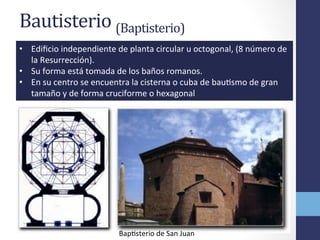 Bautisterio	
  (Baptisterio)	
  	
  
•  Ediﬁcio	
  independiente	
  de	
  planta	
  circular	
  u	
  octogonal,	
  (8	
  número	
  de	
  
la	
  Resurrección).	
  	
  
•  Su	
  forma	
  está	
  tomada	
  de	
  los	
  baños	
  romanos.	
  	
  
•  En	
  su	
  centro	
  se	
  encuentra	
  la	
  cisterna	
  o	
  cuba	
  de	
  bauOsmo	
  de	
  gran	
  
tamaño	
  y	
  de	
  forma	
  cruciforme	
  o	
  hexagonal	
  
BapOsterio	
  de	
  San	
  Juan	
  
 