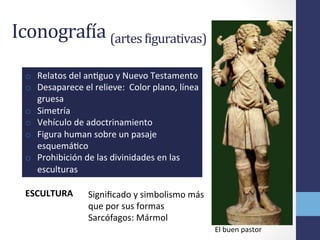 IconograBía	
  (artes	
  Bigurativas)	
  
ESCULTURA	
  
o  Relatos	
  del	
  anOguo	
  y	
  Nuevo	
  Testamento	
  
o  Desaparece	
  el	
  relieve:	
  	
  Color	
  plano,	
  línea	
  
gruesa	
  
o  Simetría	
  
o  Vehículo	
  de	
  adoctrinamiento	
  
o  Figura	
  human	
  sobre	
  un	
  pasaje	
  
esquemáOco	
  
o  Prohibición	
  de	
  las	
  divinidades	
  en	
  las	
  
esculturas	
  
Signiﬁcado	
  y	
  simbolismo	
  más	
  
que	
  por	
  sus	
  formas	
  
Sarcófagos:	
  Mármol	
  
El	
  buen	
  pastor	
  
 