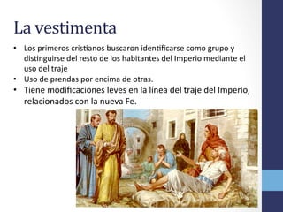 La	
  vestimenta	
  
•  Los	
  primeros	
  crisOanos	
  buscaron	
  idenOﬁcarse	
  como	
  grupo	
  y	
  
disOnguirse	
  del	
  resto	
  de	
  los	
  habitantes	
  del	
  Imperio	
  mediante	
  el	
  
uso	
  del	
  traje	
  
•  Uso	
  de	
  prendas	
  por	
  encima	
  de	
  otras.	
  	
  
•  Tiene	
  modiﬁcaciones	
  leves	
  en	
  la	
  línea	
  del	
  traje	
  del	
  Imperio,	
  
relacionados	
  con	
  la	
  nueva	
  Fe.	
  	
  
 