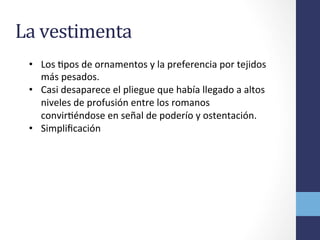 La	
  vestimenta	
  
•  Los	
  Opos	
  de	
  ornamentos	
  y	
  la	
  preferencia	
  por	
  tejidos	
  
más	
  pesados.	
  
•  Casi	
  desaparece	
  el	
  pliegue	
  que	
  había	
  llegado	
  a	
  altos	
  
niveles	
  de	
  profusión	
  entre	
  los	
  romanos	
  
convirOéndose	
  en	
  señal	
  de	
  poderío	
  y	
  ostentación.	
  	
  
•  Simpliﬁcación	
  
 