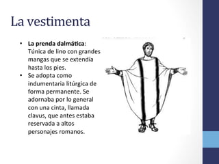 La	
  vestimenta	
  
•  La	
  prenda	
  dalmáRca:	
  
Túnica	
  de	
  lino	
  con	
  grandes	
  
mangas	
  que	
  se	
  extendía	
  
hasta	
  los	
  pies.	
  
•  Se	
  adopta	
  como	
  
indumentaria	
  litúrgica	
  de	
  
forma	
  permanente.	
  Se	
  
adornaba	
  por	
  lo	
  general	
  
con	
  una	
  cinta,	
  llamada	
  
clavus,	
  que	
  antes	
  estaba	
  
reservada	
  a	
  altos	
  
personajes	
  romanos.	
  	
  
 