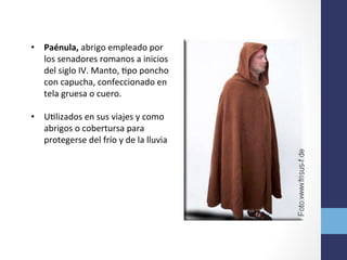 •  Paénula,	
  abrigo	
  empleado	
  por	
  
los	
  senadores	
  romanos	
  a	
  inicios	
  
del	
  siglo	
  IV.	
  Manto,	
  Opo	
  poncho	
  
con	
  capucha,	
  confeccionado	
  en	
  
tela	
  gruesa	
  o	
  cuero.	
  	
  
•  UOlizados	
  en	
  sus	
  viajes	
  y	
  como	
  
abrigos	
  o	
  cobertursa	
  para	
  
protegerse	
  del	
  frío	
  y	
  de	
  la	
  lluvia	
  
 