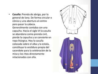 •  Casulla:	
  Prenda	
  de	
  abrigo,	
  por	
  lo	
  
general	
  de	
  lana.	
  De	
  forma	
  circular	
  o	
  
cónica	
  y	
  una	
  abertura	
  al	
  centro	
  
para	
  pasar	
  la	
  cabeza.	
  
Generalmente	
  contaba	
  con	
  una	
  
capucha.	
  Hacia	
  el	
  siglo	
  VI	
  la	
  casulla	
  
se	
  abandona	
  como	
  prenda	
  civil,	
  
pierde	
  la	
  capucha	
  y	
  se	
  convierte	
  en	
  
ropa	
  litúrgica.	
  Hoy	
  la	
  casulla	
  
colocada	
  sobre	
  el	
  alba	
  y	
  la	
  estola,	
  
consOtuye	
  la	
  vesOdura	
  propia	
  del	
  
sacerdote	
  para	
  la	
  celebración	
  de	
  la	
  
misa	
  y	
  los	
  ritos	
  directamente	
  
relacionados	
  con	
  ella.	
  	
  
 