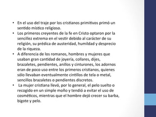 •  En	
  el	
  uso	
  del	
  traje	
  por	
  los	
  crisOanos	
  primiOvos	
  primó	
  un	
  
senOdo	
  mísOco	
  religioso.	
  	
  
•  Los	
  primeros	
  creyentes	
  de	
  la	
  fe	
  en	
  Cristo	
  optaron	
  por	
  la	
  
sencillez	
  extrema	
  en	
  el	
  vesOr	
  debido	
  al	
  carácter	
  de	
  su	
  
religión,	
  su	
  prédica	
  de	
  austeridad,	
  humildad	
  y	
  desprecio	
  
de	
  la	
  riqueza.	
  	
  
•  A	
  diferencia	
  de	
  los	
  romanos,	
  hombres	
  y	
  mujeres	
  que	
  
usaban	
  gran	
  canOdad	
  de	
  joyería,	
  collares,	
  dijes,	
  
brazaletes,	
  pendientes,	
  anillos	
  y	
  cinturones,	
  los	
  adornos	
  
eran	
  de	
  poco	
  uso	
  entre	
  los	
  primeros	
  crisOanos,	
  quienes	
  
sólo	
  llevaban	
  eventualmente	
  cinOllos	
  de	
  tela	
  o	
  metal,	
  
sencillos	
  brazaletes	
  o	
  pendientes	
  discretos.	
  
•  	
  La	
  mujer	
  crisOana	
  llevó,	
  por	
  lo	
  general,	
  el	
  pelo	
  suelto	
  o	
  
recogido	
  en	
  un	
  simple	
  moño	
  y	
  tendió	
  a	
  evitar	
  el	
  uso	
  de	
  
cosméOcos,	
  mientras	
  que	
  el	
  hombre	
  dejó	
  crecer	
  su	
  barba,	
  
bigote	
  y	
  pelo.	
  
 