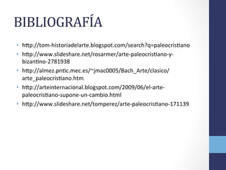 BIBLIOGRAFÍA	
  	
  
•  hTp://tom-­‐historiadelarte.blogspot.com/search?q=paleocrisOano	
  
•  hTp://www.slideshare.net/rosarmer/arte-­‐paleocrisOano-­‐y-­‐
bizanOno-­‐2781938	
  
•  hTp://almez.pnOc.mec.es/~jmac0005/Bach_Arte/clasico/
arte_paleocrisOano.htm	
  
•  hTp://arteinternacional.blogspot.com/2009/06/el-­‐arte-­‐
paleocrisOano-­‐supone-­‐un-­‐cambio.html	
  
•  hTp://www.slideshare.net/tomperez/arte-­‐paleocrisOano-­‐171139	
  
 