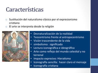 Características	
  	
  
o  SusOtución	
  del	
  naturalismo	
  clásico	
  por	
  el	
  expresionismo	
  
crisOano	
  
o  El	
  arte	
  se	
  interpreta	
  desde	
  la	
  religión	
  
•  Desnaturalización	
  de	
  la	
  realidad	
  
•  Teocentrismo	
  frente	
  al	
  antropocentrismo	
  
•  Visión	
  trascendente	
  de	
  la	
  vida	
  
•  simbolismo:	
  	
  signiﬁcado	
  
•  Lectura	
  iconográﬁca	
  e	
  ideográﬁca	
  
•  Arte	
  como	
  reﬂejo	
  del	
  mundo	
  celesOal	
  y	
  no	
  
terrenal	
  
•  Impacto	
  expresivo:	
  HieraOsmo	
  	
  
•  Iconograca	
  sencilla:	
  	
  hacer	
  claro	
  el	
  mensaje	
  
•  Iconograca	
  crisOana	
  
 