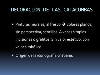 DECORACIÓN DE LAS CATACUMBAS
 Pinturas murales, al fresco  colores planos,
sin perspectiva, sencillas. A veces simples
incisiones o grafitos. Sin valor estético, con
valor simbólico.
 Origen de la iconografía cristiana.
 