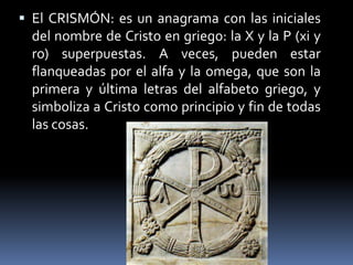  El CRISMÓN: es un anagrama con las iniciales
del nombre de Cristo en griego: la X y la P (xi y
ro) superpuestas. A veces, pueden estar
flanqueadas por el alfa y la omega, que son la
primera y última letras del alfabeto griego, y
simboliza a Cristo como principio y fin de todas
las cosas.
 