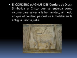  El CORDERO o AGNUS DEI (Cordero de Dios).
Simboliza a Cristo que se entrega como
víctima para salvar a la humanidad, al modo
en que el cordero pascual se inmolaba en la
antigua Pascua judía.
 