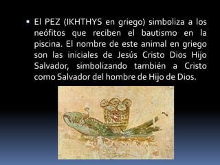  El PEZ (IKHTHYS en griego) simboliza a los
neófitos que reciben el bautismo en la
piscina. El nombre de este animal en griego
son las iniciales de Jesús Cristo Dios Hijo
Salvador, simbolizando también a Cristo
como Salvador del hombre de Hijo de Dios.
 