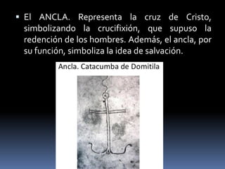  El ANCLA. Representa la cruz de Cristo,
simbolizando la crucifixión, que supuso la
redención de los hombres. Además, el ancla, por
su función, simboliza la idea de salvación.
 