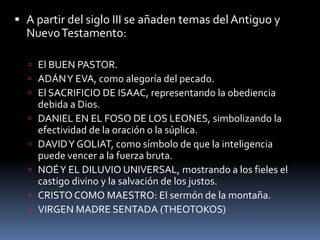  A partir del siglo III se añaden temas del Antiguo y
NuevoTestamento:
 El BUEN PASTOR.
 ADÁNY EVA, como alegoría del pecado.
 El SACRIFICIO DE ISAAC, representando la obediencia
debida a Dios.
 DANIEL EN EL FOSO DE LOS LEONES, simbolizando la
efectividad de la oración o la súplica.
 DAVIDY GOLIAT, como símbolo de que la inteligencia
puede vencer a la fuerza bruta.
 NOÉY EL DILUVIO UNIVERSAL, mostrando a los fieles el
castigo divino y la salvación de los justos.
 CRISTO COMO MAESTRO: El sermón de la montaña.
 VIRGEN MADRE SENTADA (THEOTOKOS)
 