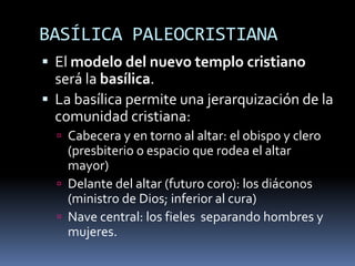 BASÍLICA PALEOCRISTIANA
 El modelo del nuevo templo cristiano
será la basílica.
 La basílica permite una jerarquización de la
comunidad cristiana:
 Cabecera y en torno al altar: el obispo y clero
(presbiterio o espacio que rodea el altar
mayor)
 Delante del altar (futuro coro): los diáconos
(ministro de Dios; inferior al cura)
 Nave central: los fieles separando hombres y
mujeres.
 
