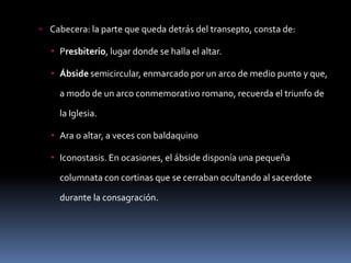  Cabecera: la parte que queda detrás del transepto, consta de:
 Presbiterio, lugar donde se halla el altar.
 Ábside semicircular, enmarcado por un arco de medio punto y que,
a modo de un arco conmemorativo romano, recuerda el triunfo de
la Iglesia.
 Ara o altar, a veces con baldaquino
 Iconostasis. En ocasiones, el ábside disponía una pequeña
columnata con cortinas que se cerraban ocultando al sacerdote
durante la consagración.
 