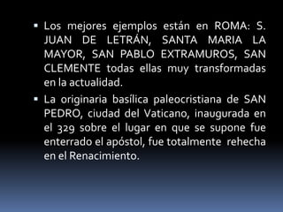  Los mejores ejemplos están en ROMA: S.
JUAN DE LETRÁN, SANTA MARIA LA
MAYOR, SAN PABLO EXTRAMUROS, SAN
CLEMENTE todas ellas muy transformadas
en la actualidad.
 La originaria basílica paleocristiana de SAN
PEDRO, ciudad del Vaticano, inaugurada en
el 329 sobre el lugar en que se supone fue
enterrado el apóstol, fue totalmente rehecha
en el Renacimiento.
 