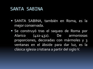 SANTA SABINA
 SANTA SABINA, también en Roma, es la
mejor conservada.
 Se construyó tras el saqueo de Roma por
Alarico (422-432). De armoniosas
proporciones, decoradas con mármoles y 3
ventanas en el ábside para dar luz, es la
clásica iglesia cristiana a partir del sigloV.
 