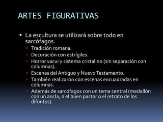 ARTES FIGURATIVAS
 La escultura se utilizará sobre todo en
sarcófagos.
 Tradición romana.
 Decoración con estrígiles.
 Horror vacui y sistema cristalino (sin separación con
columnas).
 Escenas del Antiguo y NuevoTestamento.
 También realizaron con escenas encuadradas en
columnas.
 Además de sarcófagos con un tema central (medallón
con un ancla, o el buen pastor o el retrato de los
difuntos).
 