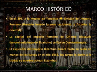 MARCO HISTÓRICO
• En el 395, a la muerte de Teodosio  división del Imperio
Romano (Honorio heredó la zona occidental, y Arcadio, la
oriental).
• La capital del Imperio Romano de Oriente (después
denominado Imperio Bizantino) se fijó en Constantinopla.
• El esplendor del Imperio Bizantino durará hasta su caída en
manos de los turcos en el año 1453, los turcos le darán a la
ciudad su nombre actual: Estambul.
 