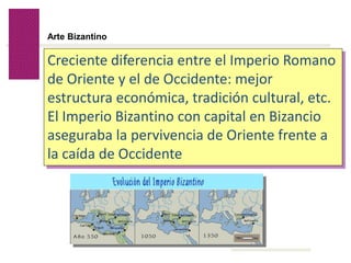 Volver
Arte Bizantino
Creciente diferencia entre el Imperio Romano
de Oriente y el de Occidente: mejor
estructura económica, tradición cultural, etc.
El Imperio Bizantino con capital en Bizancio
aseguraba la pervivencia de Oriente frente a
la caída de Occidente
 